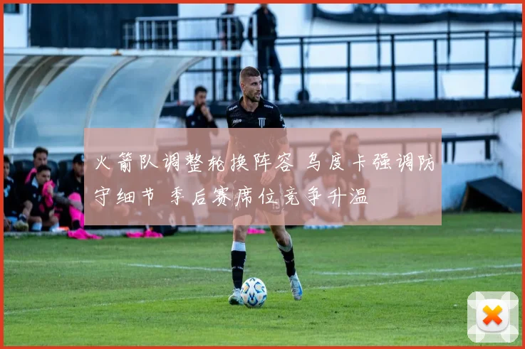 火箭队调整轮换阵容 乌度卡强调防守细节 季后赛席位竞争升温