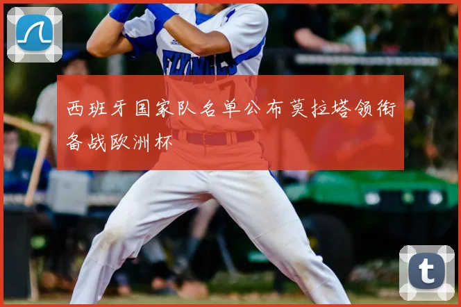 西班牙国家队名单公布莫拉塔领衔备战欧洲杯